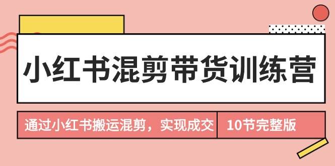 小红书混剪带货训练营，通过小红书搬运混剪，实现成交（10节课完结版）-臻优网