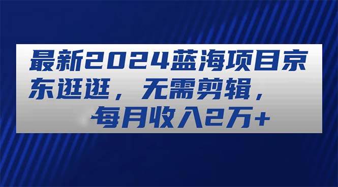 最新2024蓝海项目京东逛逛，无需剪辑，每月收入2万+-臻优网