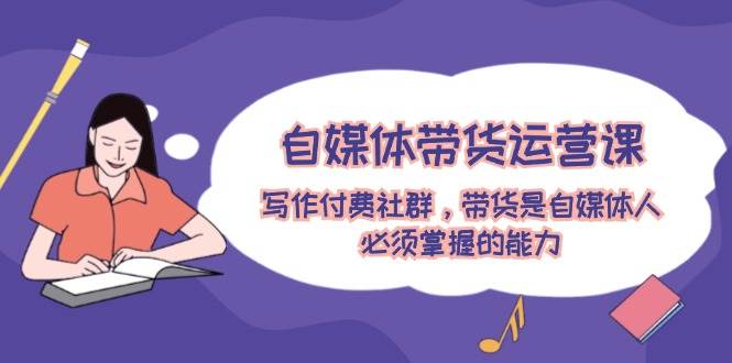自媒体带货运营课：写作付费社群，带货是自媒体人必须掌握的能力-臻优网
