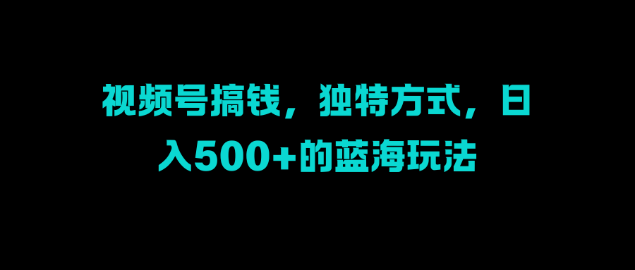 视频号搞钱，独特方式，日入500+的蓝海玩法-臻优网