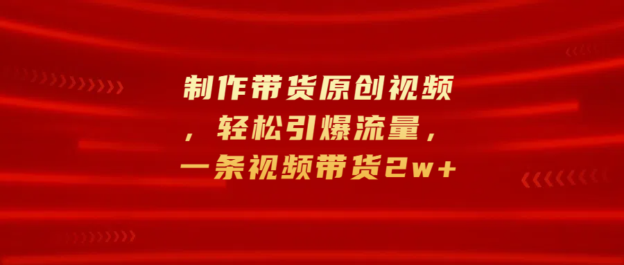 制作带货原创视频，轻松引爆流量，一条视频带货2w+-臻优网