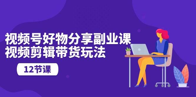 视频号好物分享副业课，视频剪辑带货玩法（12节课）-臻优网
