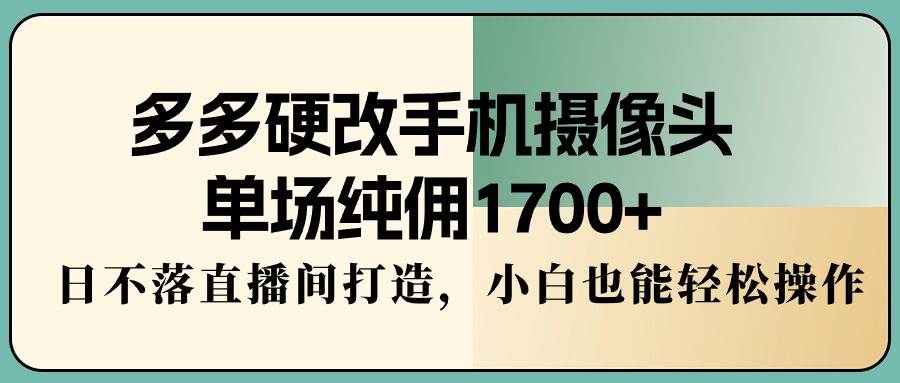 多多硬改手机摄像头，单场纯佣1700+，日不落直播间打造，小白也能轻松操作-臻优网
