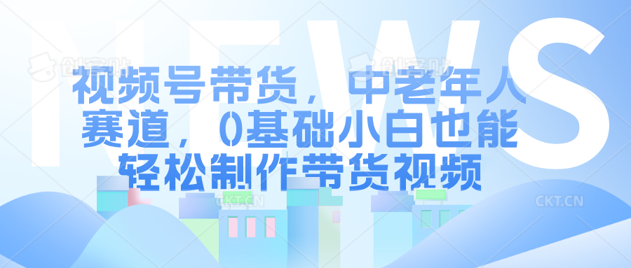视频号带货，中老年人赛道，0基础小白也能轻松制作带货视频-臻优网