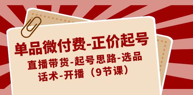 单品微付费-正价起号：直播带货-起号思路-选品-话术-开播（9节课）-臻优网