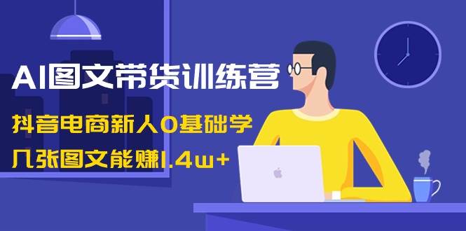 AI图文带货训练营：抖音电商新人0基础学，几张图文能赚1.4w+-臻优网
