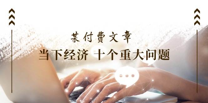 某付费文章《当下经济 十个重大问题》覆盖了大家关心的全部经济类话题-臻优网
