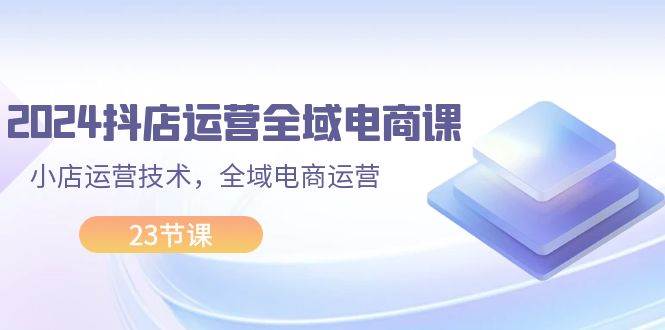 2024抖店运营-全域电商课，小店运营技术，全域电商运营（23节课）-臻优网