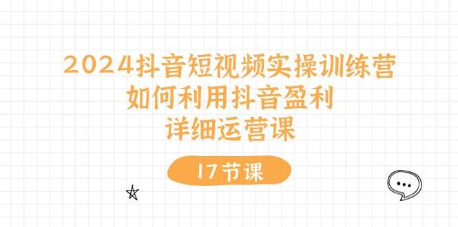 2024抖音短视频实操训练营：如何利用抖音盈利，详细运营课（17节视频课）-臻优网