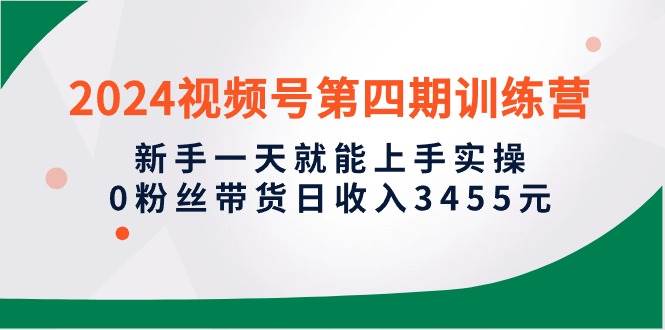 2024视频号第四期训练营，新手一天就能上手实操，0粉丝带货日收入3455元-臻优网