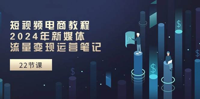 短视频电商教程：2024年新媒体流量变现运营笔记（25节课）-臻优网