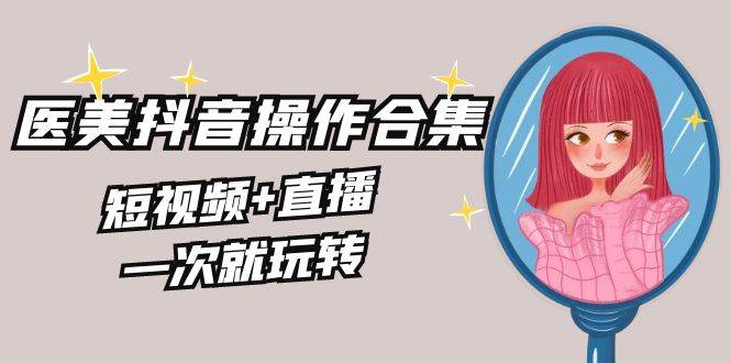 美业全干货·生美·医美抖音操作合集，短视频+直播，一次就玩转-臻优网