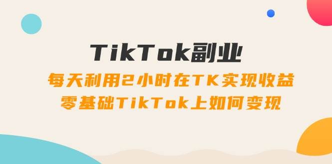 TikTok副业：每天利用2小时在TK实现收益，零基础TikTok上如何变现，34节程-臻优网