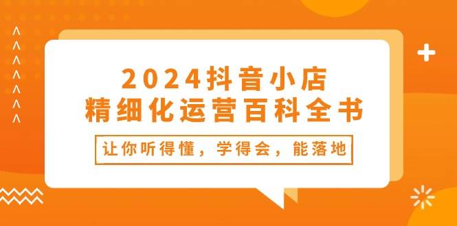 2024抖音小店-精细化运营百科全书：让你听得懂，学得会，能落地（34节课）-臻优网