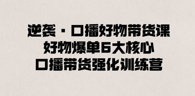 逆袭·口播好物带货课，好物爆单6大核心，口播带货强化训练营-臻优网