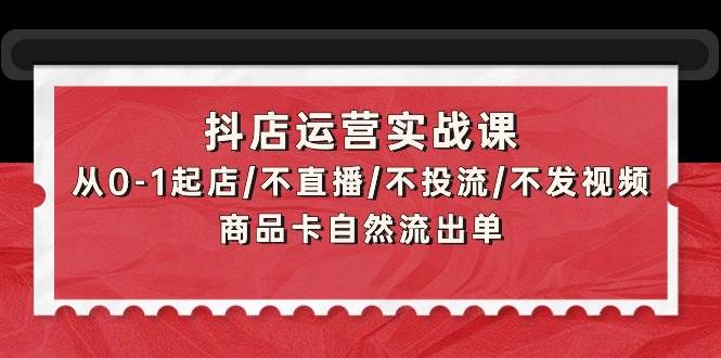 抖店运营实战课：从0-1起店/不直播/不投流/不发视频/商品卡自然流出单-臻优网