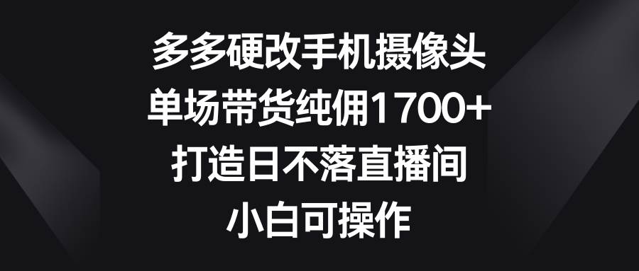 多多硬改手机摄像头，单场带货纯佣1700+，打造日不落直播间，小白可操作-臻优网
