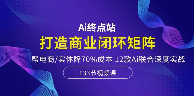 Ai终点站，打造商业闭环矩阵，帮电商/实体降70%成本，12款Ai联合深度实战-臻优网
