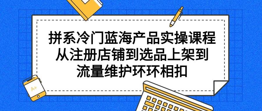 拼系冷门蓝海产品实操课程，从注册店铺到选品上架到流量维护环环相扣-臻优网