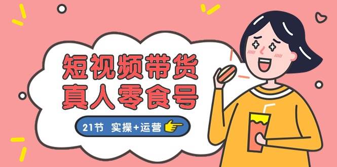 短视频带货真人零食号：更全面的零食带货教程：21节 实操+运营-臻优网