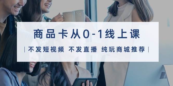 商品卡从0-1线上课（不发短视频 不发直播 纯玩商城推荐）32节课-臻优网