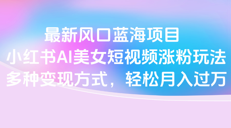 最新风口蓝海项目，小红书AI美女短视频涨粉玩法，多种变现方式轻松月入过万-臻优网