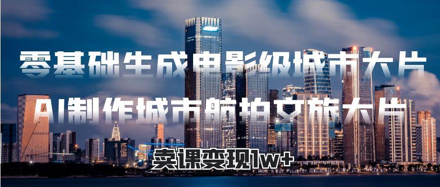 零基础生成电影级城市大片，AI制作城市航拍文旅大片，卖课变现1w+-臻优网