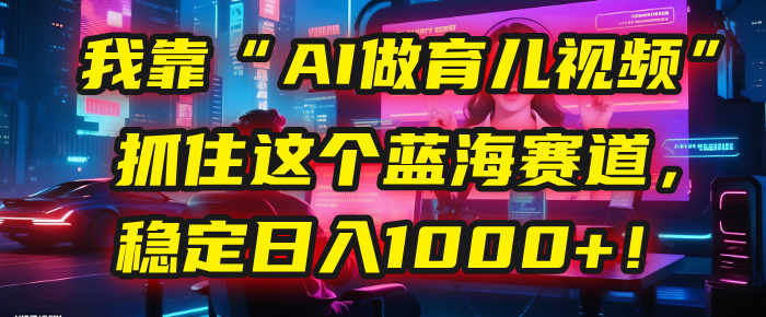 我靠“AI做育儿视频”，抓住这个蓝海赛道，稳定日入1000+！-臻优网