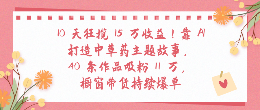 10天狂揽 15 万收益!靠 A打造中草药主题故事40 条作品吸粉11万橱窗带货持续爆单-臻优网